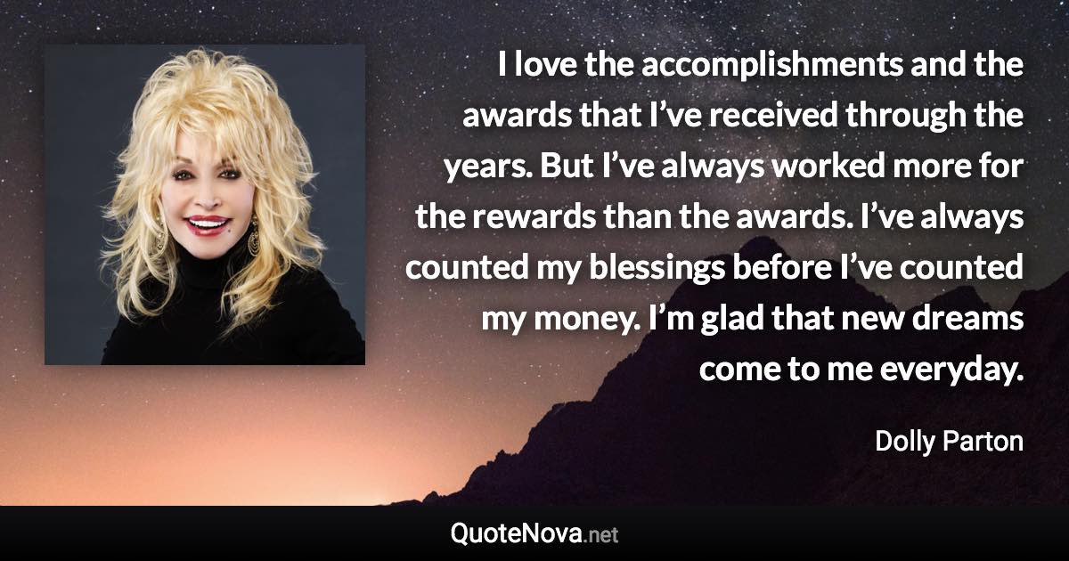 I love the accomplishments and the awards that I’ve received through the years. But I’ve always worked more for the rewards than the awards. I’ve always counted my blessings before I’ve counted my money. I’m glad that new dreams come to me everyday. - Dolly Parton quote