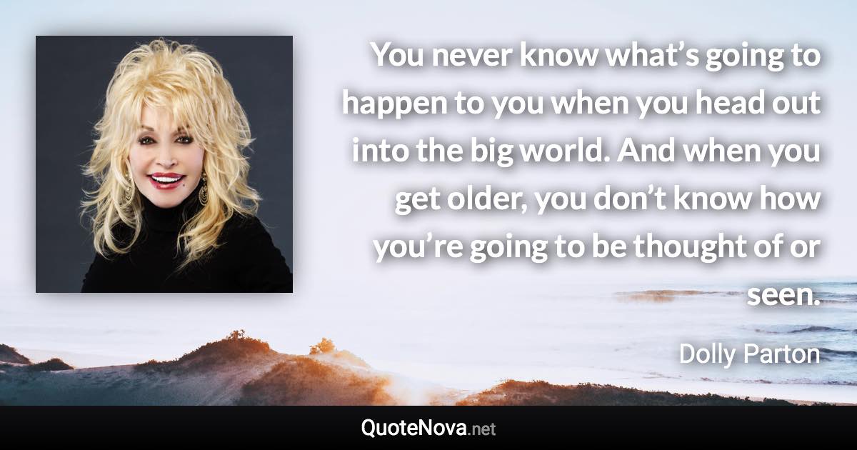 You never know what’s going to happen to you when you head out into the big world. And when you get older, you don’t know how you’re going to be thought of or seen. - Dolly Parton quote