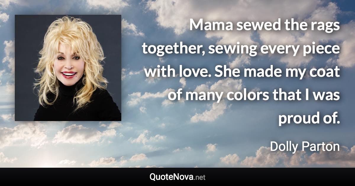 Mama sewed the rags together, sewing every piece with love. She made my coat of many colors that I was proud of. - Dolly Parton quote