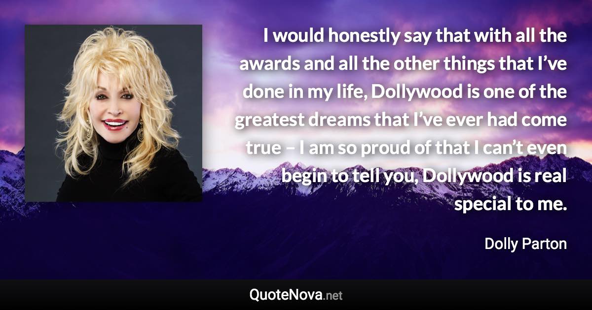 I would honestly say that with all the awards and all the other things that I’ve done in my life, Dollywood is one of the greatest dreams that I’ve ever had come true – I am so proud of that I can’t even begin to tell you, Dollywood is real special to me. - Dolly Parton quote