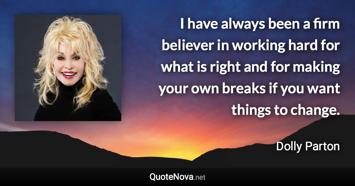 I have always been a firm believer in working hard for what is right and for making your own breaks if you want things to change. - Dolly Parton quote