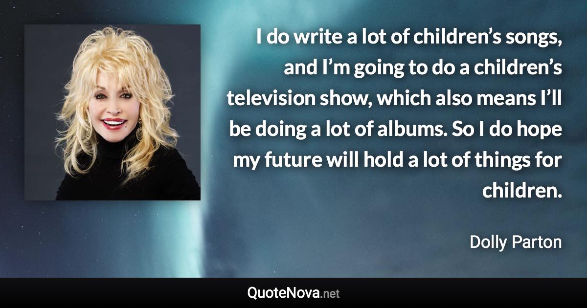 I do write a lot of children’s songs, and I’m going to do a children’s television show, which also means I’ll be doing a lot of albums. So I do hope my future will hold a lot of things for children. - Dolly Parton quote