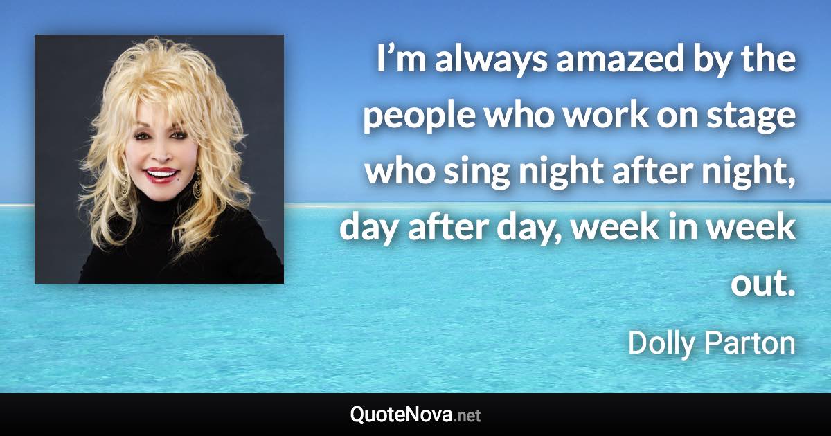 I’m always amazed by the people who work on stage who sing night after night, day after day, week in week out. - Dolly Parton quote