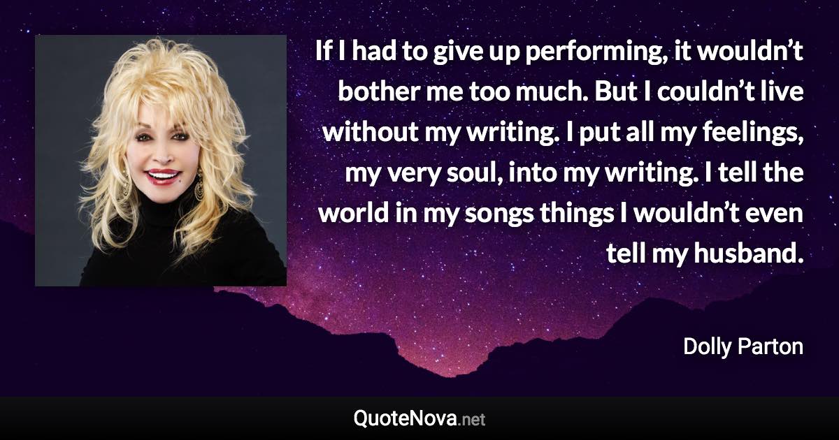 If I had to give up performing, it wouldn’t bother me too much. But I couldn’t live without my writing. I put all my feelings, my very soul, into my writing. I tell the world in my songs things I wouldn’t even tell my husband. - Dolly Parton quote
