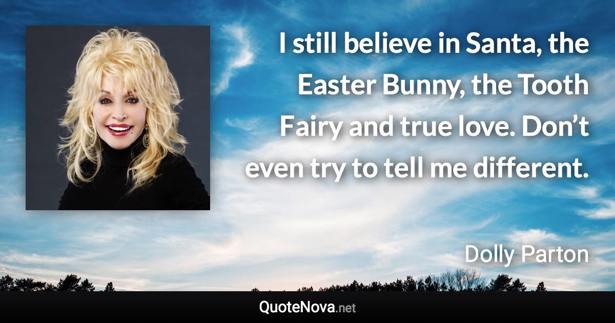I still believe in Santa, the Easter Bunny, the Tooth Fairy and true love. Don’t even try to tell me different. - Dolly Parton quote