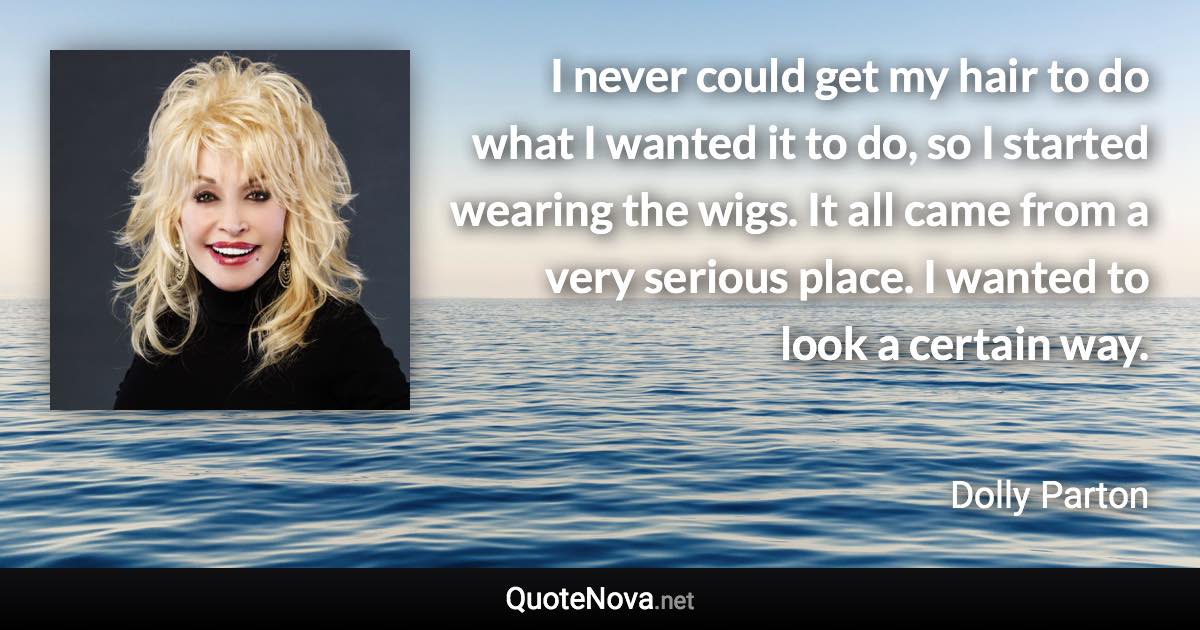 I never could get my hair to do what I wanted it to do, so I started wearing the wigs. It all came from a very serious place. I wanted to look a certain way. - Dolly Parton quote