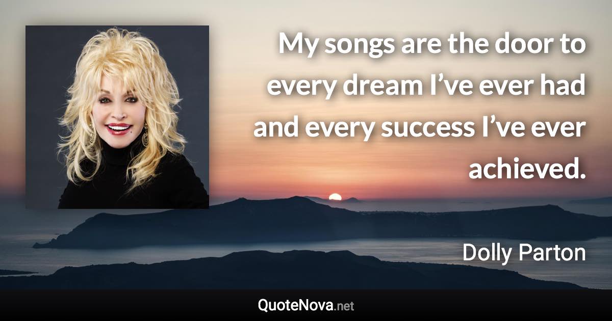 My songs are the door to every dream I’ve ever had and every success I’ve ever achieved. - Dolly Parton quote