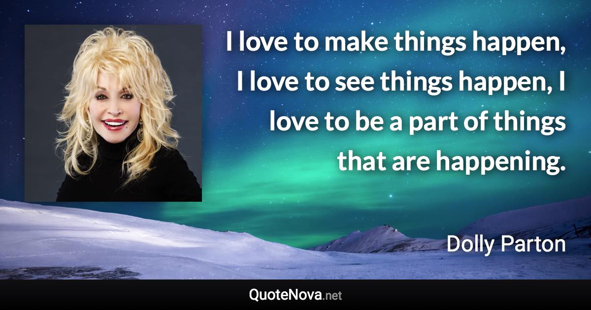 I love to make things happen, I love to see things happen, I love to be a part of things that are happening. - Dolly Parton quote