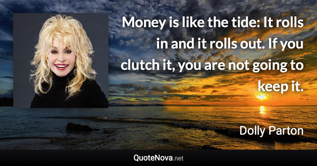 Money is like the tide: It rolls in and it rolls out. If you clutch it, you are not going to keep it. - Dolly Parton quote