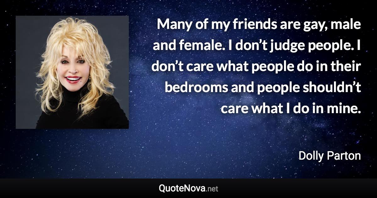 Many of my friends are gay, male and female. I don’t judge people. I don’t care what people do in their bedrooms and people shouldn’t care what I do in mine. - Dolly Parton quote