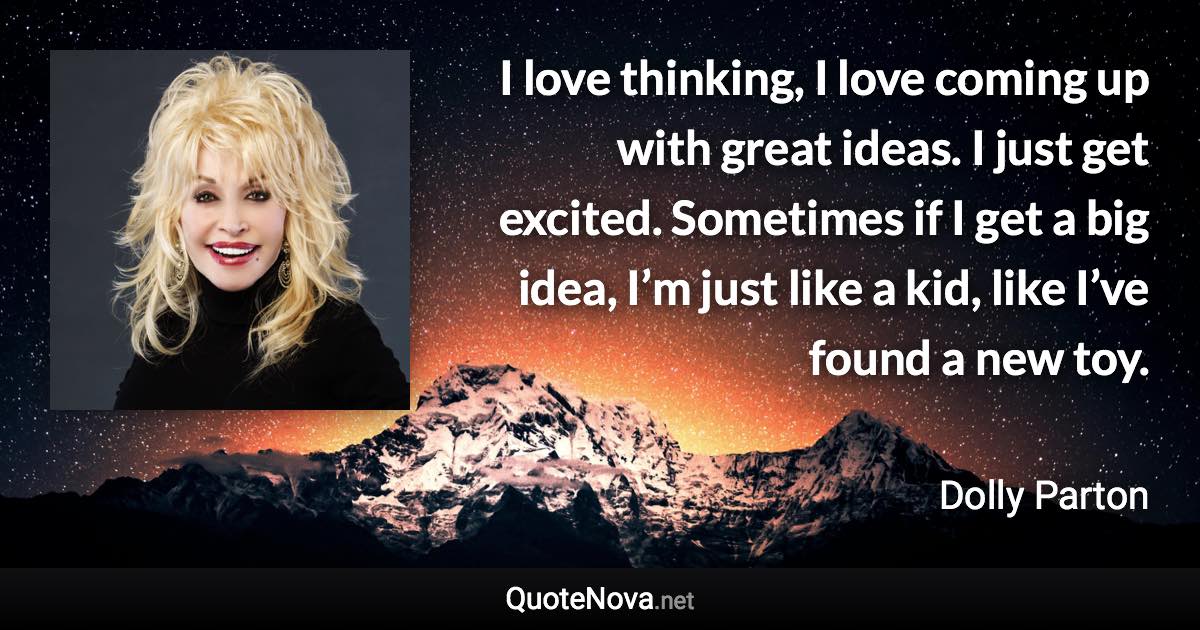 I love thinking, I love coming up with great ideas. I just get excited. Sometimes if I get a big idea, I’m just like a kid, like I’ve found a new toy. - Dolly Parton quote