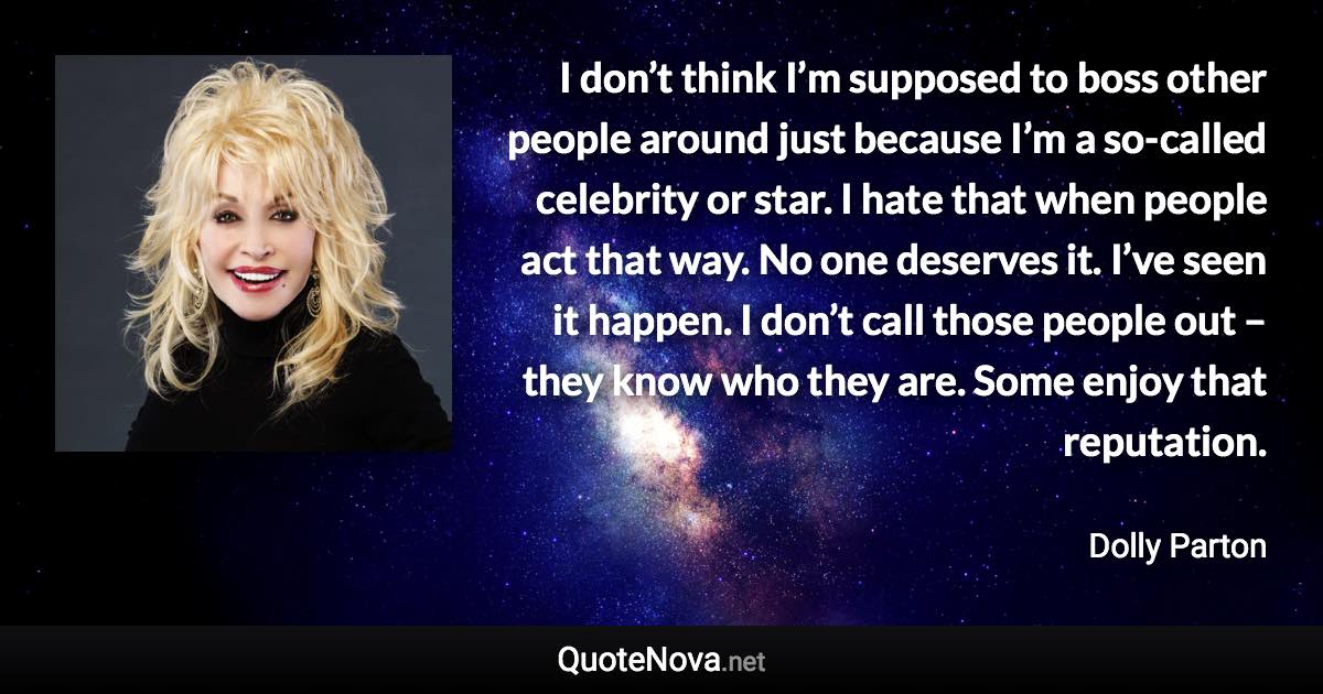 I don’t think I’m supposed to boss other people around just because I’m a so-called celebrity or star. I hate that when people act that way. No one deserves it. I’ve seen it happen. I don’t call those people out – they know who they are. Some enjoy that reputation. - Dolly Parton quote