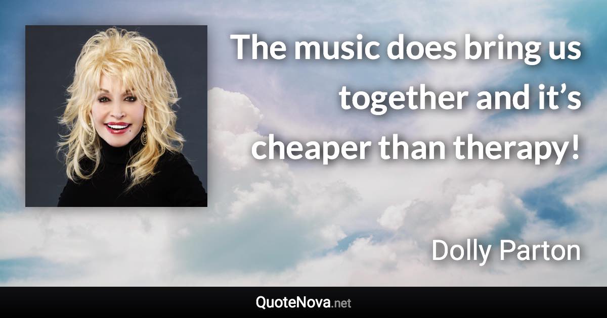 The music does bring us together and it’s cheaper than therapy! - Dolly Parton quote