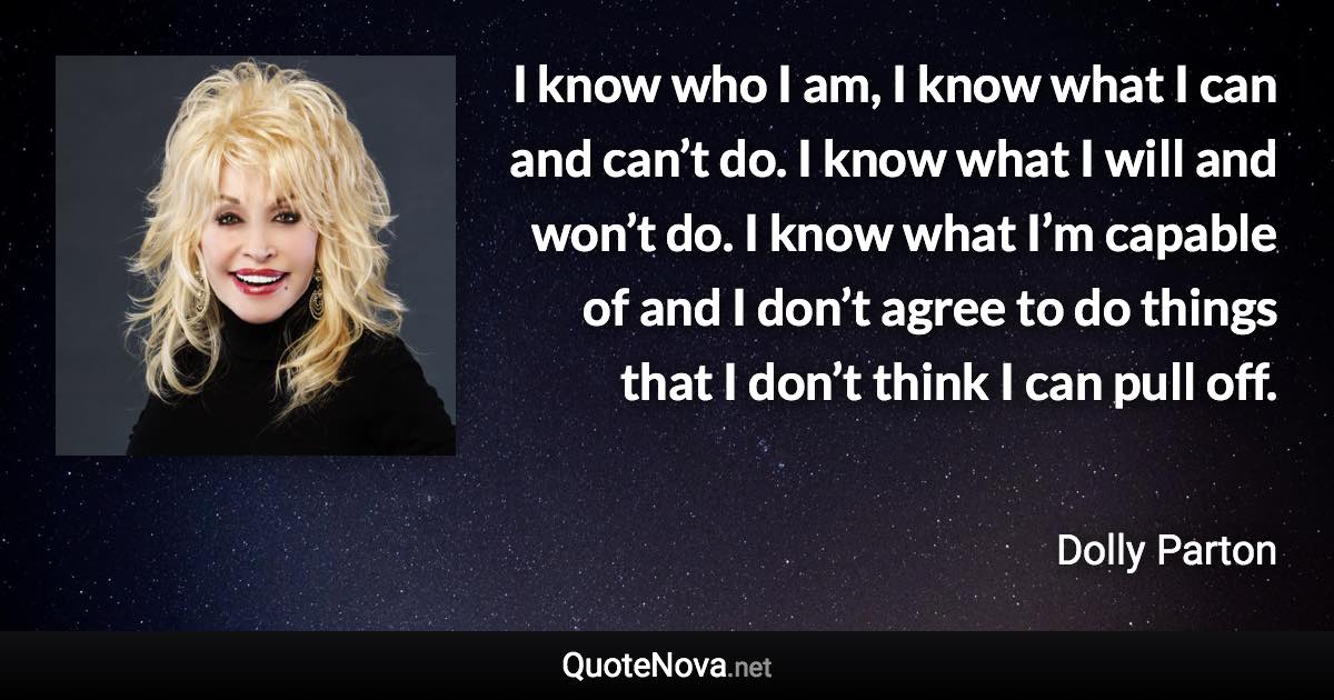 I know who I am, I know what I can and can’t do. I know what I will and won’t do. I know what I’m capable of and I don’t agree to do things that I don’t think I can pull off. - Dolly Parton quote