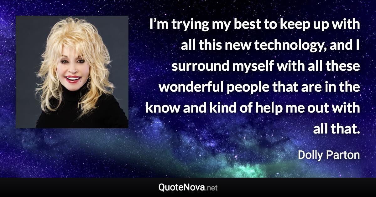 I’m trying my best to keep up with all this new technology, and I surround myself with all these wonderful people that are in the know and kind of help me out with all that. - Dolly Parton quote