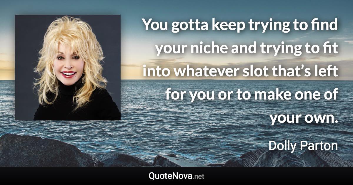 You gotta keep trying to find your niche and trying to fit into whatever slot that’s left for you or to make one of your own. - Dolly Parton quote