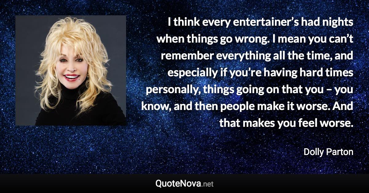 I think every entertainer’s had nights when things go wrong. I mean you can’t remember everything all the time, and especially if you’re having hard times personally, things going on that you – you know, and then people make it worse. And that makes you feel worse. - Dolly Parton quote