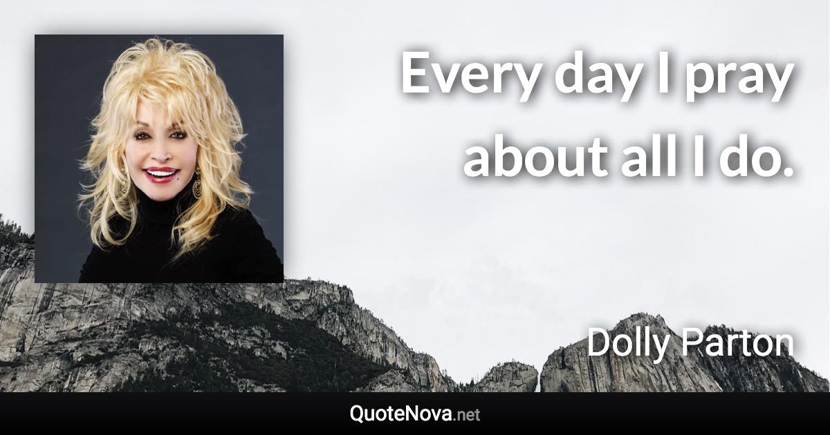 Every day I pray about all I do. - Dolly Parton quote