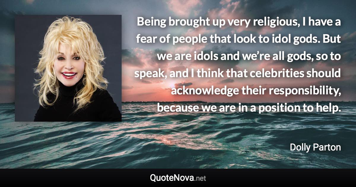 Being brought up very religious, I have a fear of people that look to idol gods. But we are idols and we’re all gods, so to speak, and I think that celebrities should acknowledge their responsibility, because we are in a position to help. - Dolly Parton quote