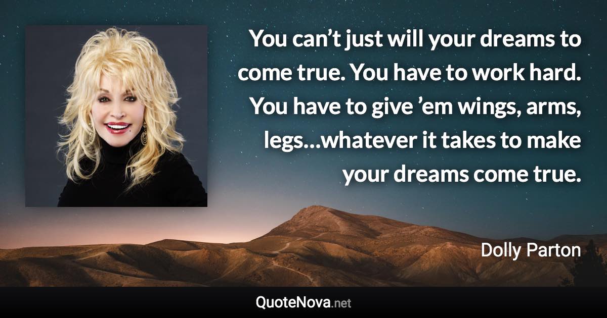 You can’t just will your dreams to come true. You have to work hard. You have to give ’em wings, arms, legs…whatever it takes to make your dreams come true. - Dolly Parton quote