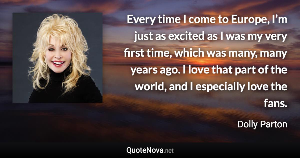 Every time I come to Europe, I’m just as excited as I was my very first time, which was many, many years ago. I love that part of the world, and I especially love the fans. - Dolly Parton quote