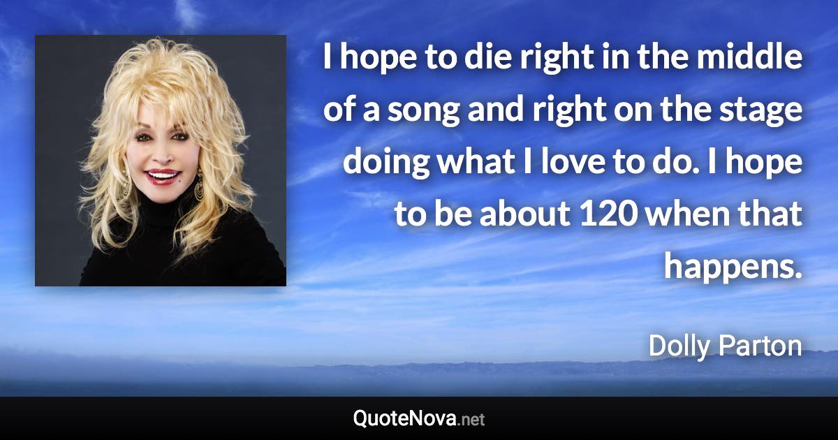 I hope to die right in the middle of a song and right on the stage doing what I love to do. I hope to be about 120 when that happens. - Dolly Parton quote