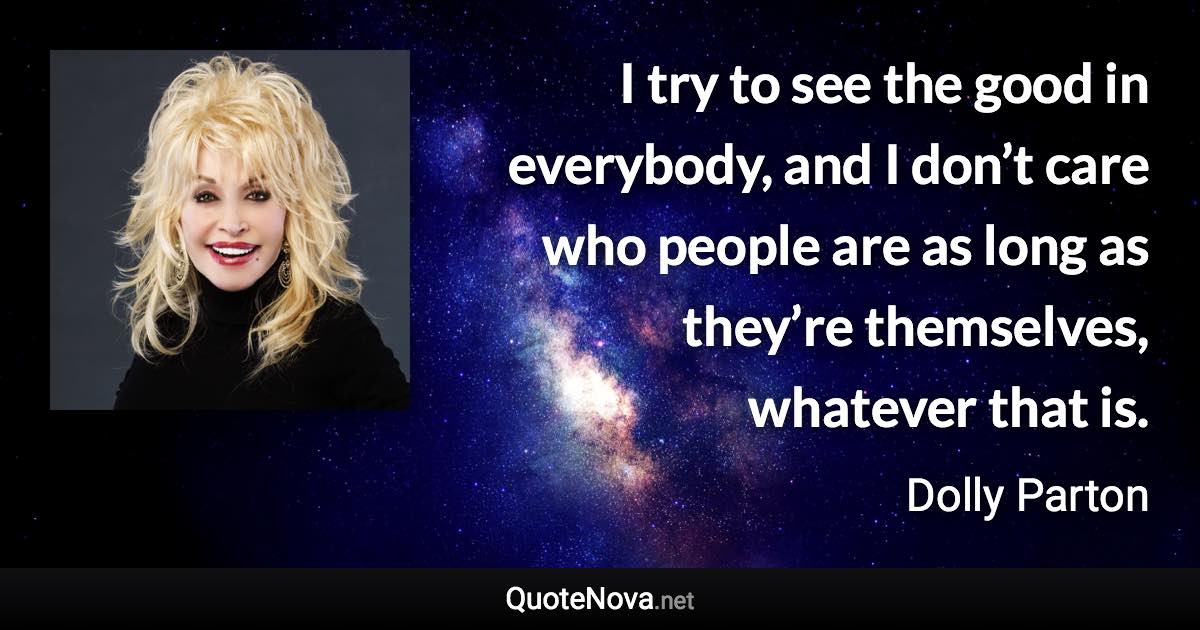 I try to see the good in everybody, and I don’t care who people are as long as they’re themselves, whatever that is. - Dolly Parton quote