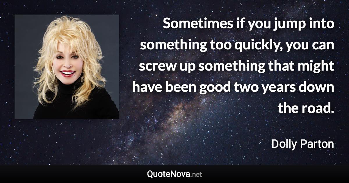 Sometimes if you jump into something too quickly, you can screw up something that might have been good two years down the road. - Dolly Parton quote