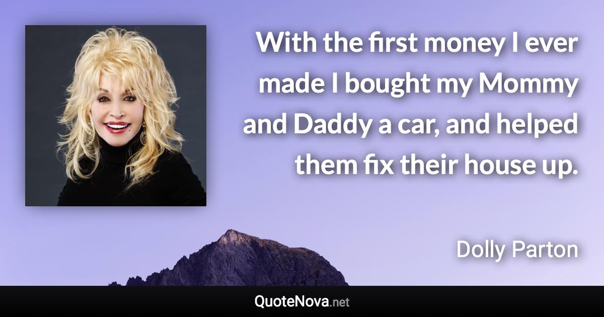 With the first money I ever made I bought my Mommy and Daddy a car, and helped them fix their house up. - Dolly Parton quote