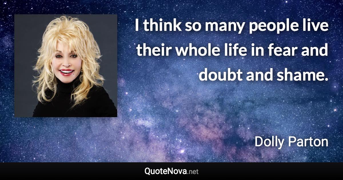I think so many people live their whole life in fear and doubt and shame. - Dolly Parton quote