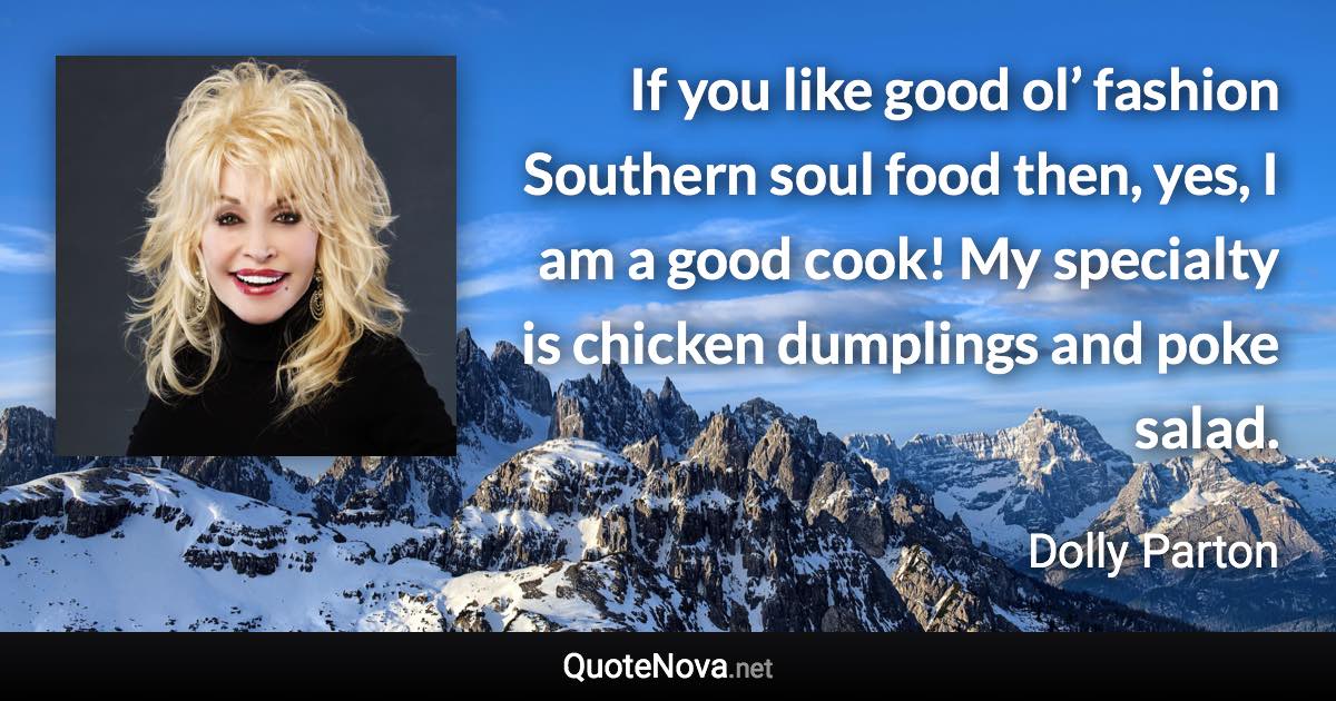 If you like good ol’ fashion Southern soul food then, yes, I am a good cook! My specialty is chicken dumplings and poke salad. - Dolly Parton quote