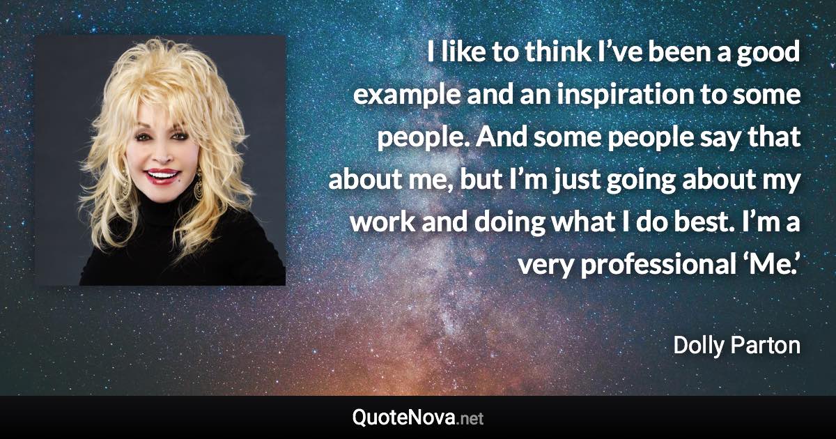 I like to think I’ve been a good example and an inspiration to some people. And some people say that about me, but I’m just going about my work and doing what I do best. I’m a very professional ‘Me.’ - Dolly Parton quote