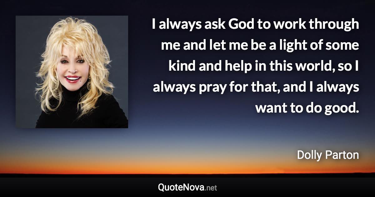 I always ask God to work through me and let me be a light of some kind and help in this world, so I always pray for that, and I always want to do good. - Dolly Parton quote