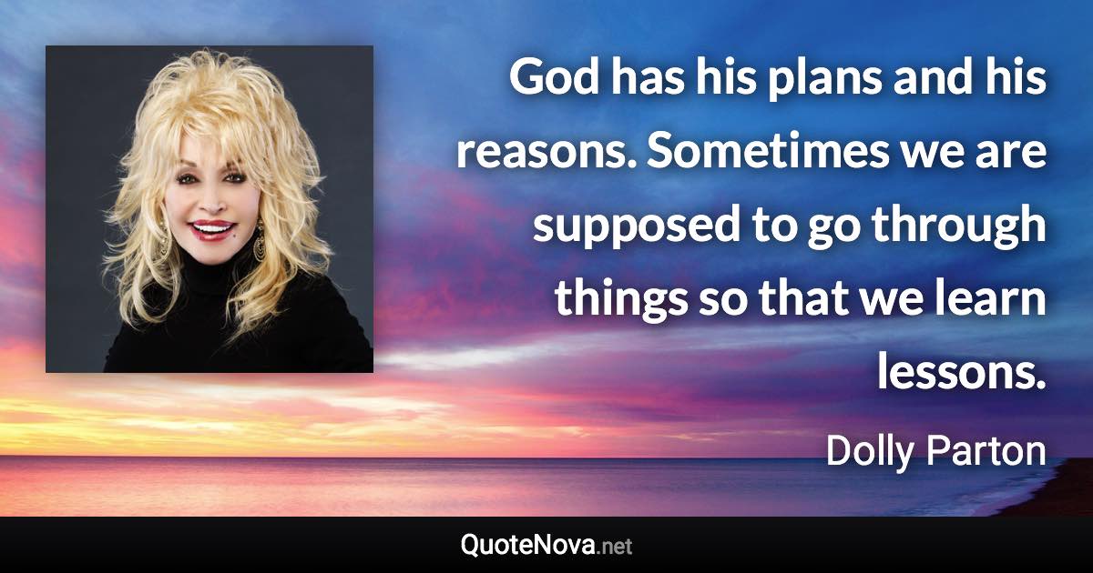 God has his plans and his reasons. Sometimes we are supposed to go through things so that we learn lessons. - Dolly Parton quote