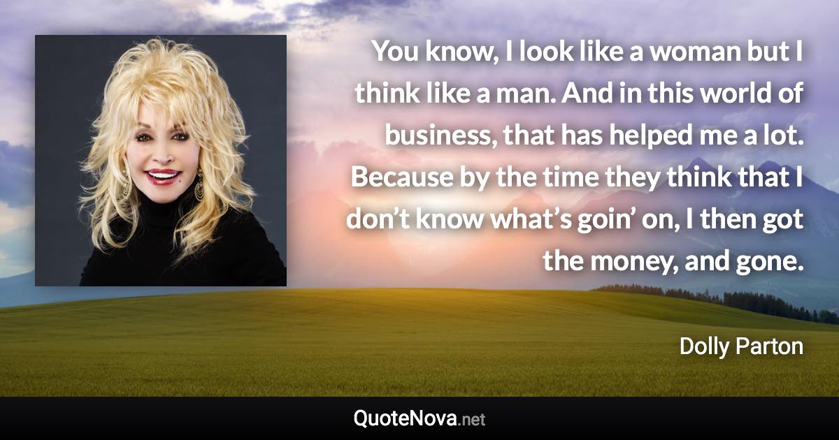 You know, I look like a woman but I think like a man. And in this world of business, that has helped me a lot. Because by the time they think that I don’t know what’s goin’ on, I then got the money, and gone. - Dolly Parton quote