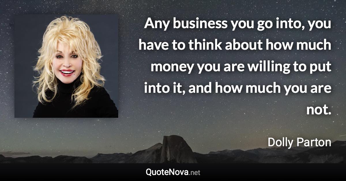 Any business you go into, you have to think about how much money you are willing to put into it, and how much you are not. - Dolly Parton quote