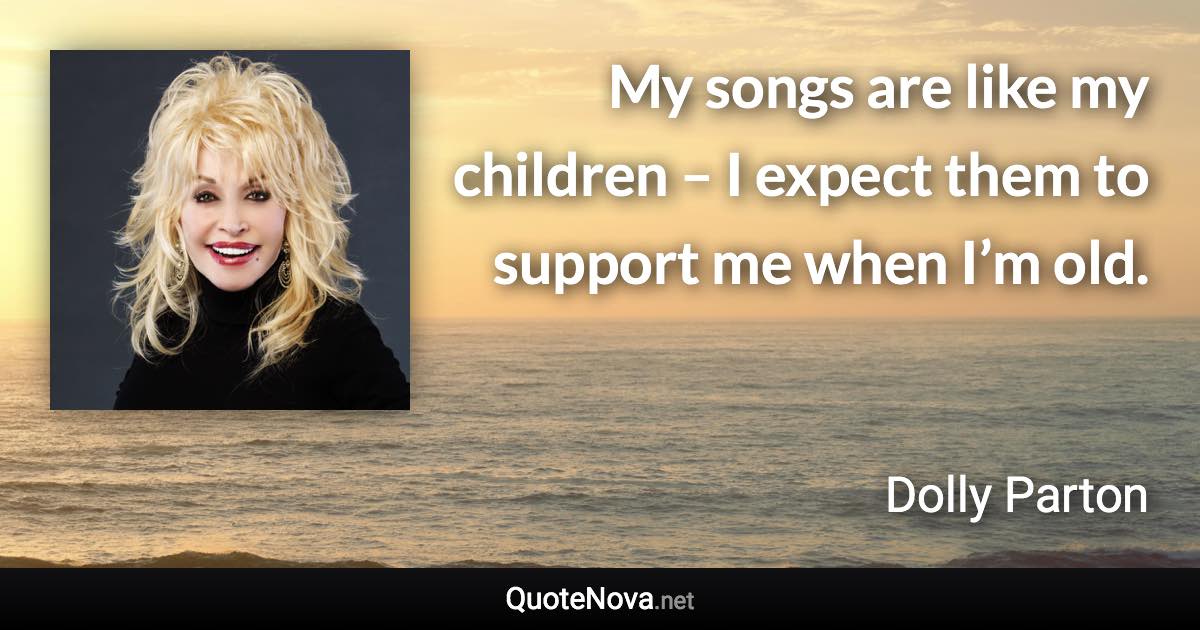 My songs are like my children – I expect them to support me when I’m old. - Dolly Parton quote