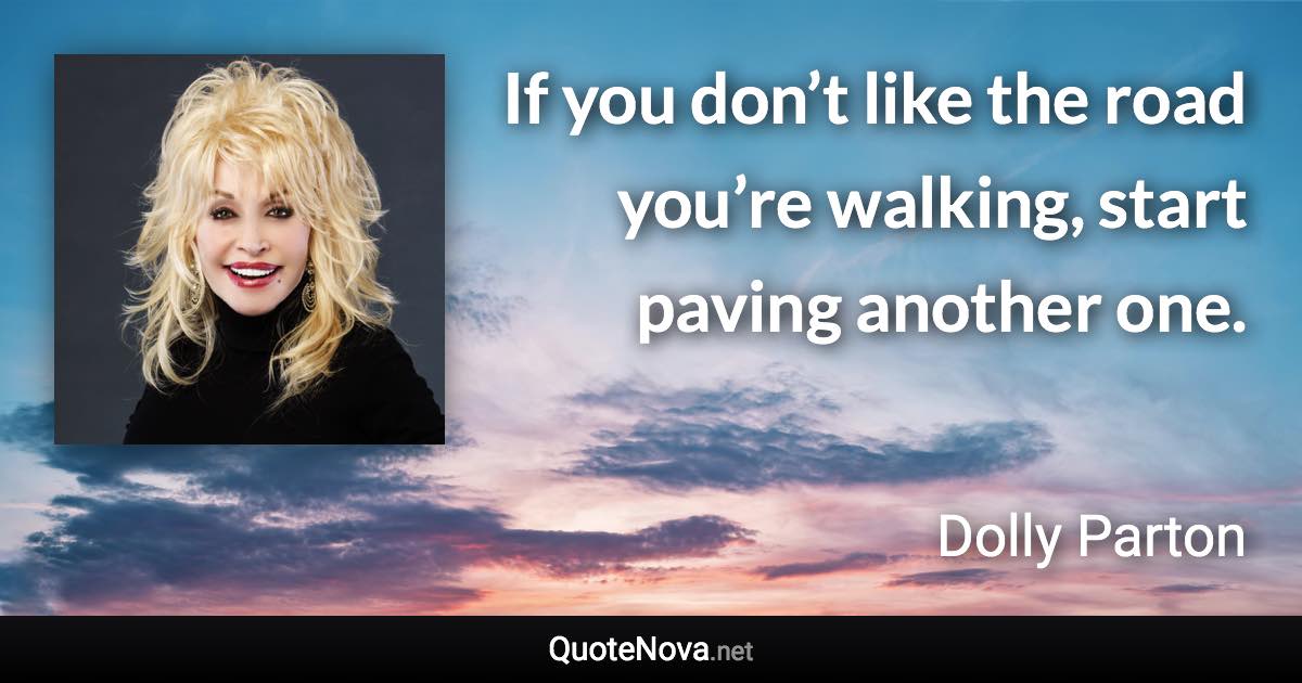 If you don’t like the road you’re walking, start paving another one. - Dolly Parton quote