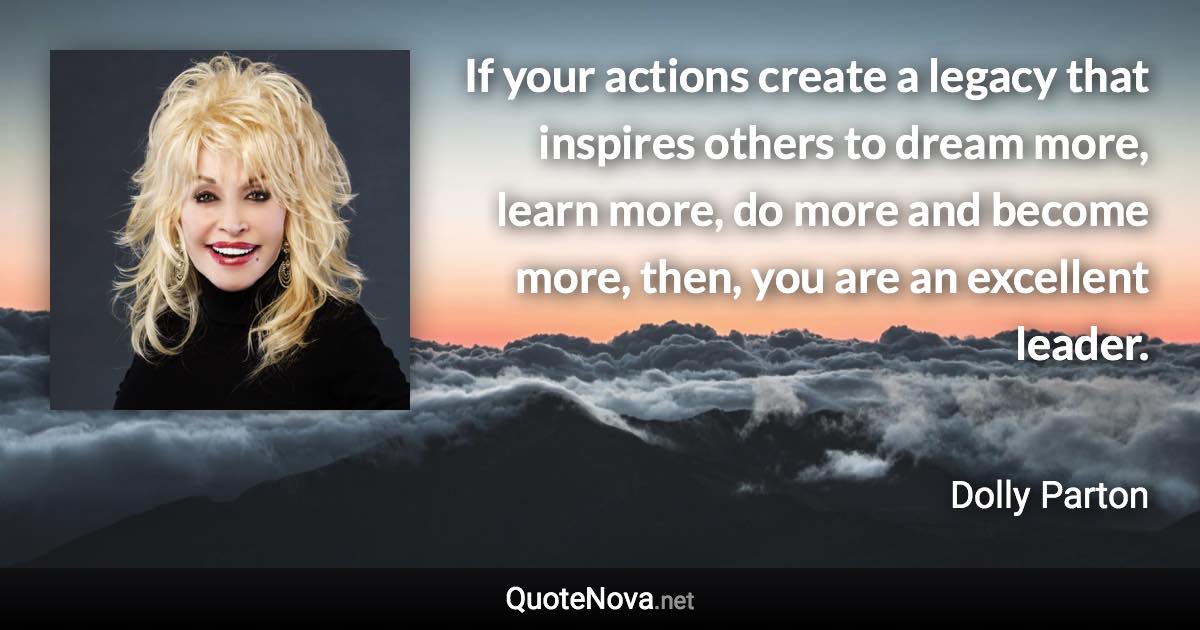 If your actions create a legacy that inspires others to dream more, learn more, do more and become more, then, you are an excellent leader. - Dolly Parton quote