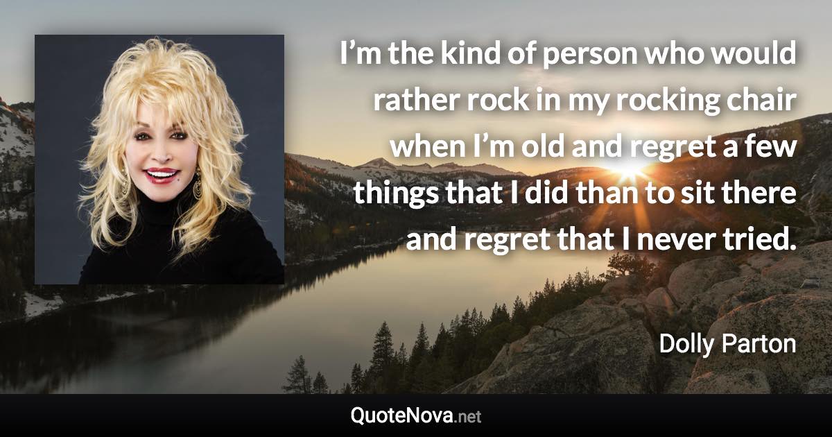 I’m the kind of person who would rather rock in my rocking chair when I’m old and regret a few things that I did than to sit there and regret that I never tried. - Dolly Parton quote