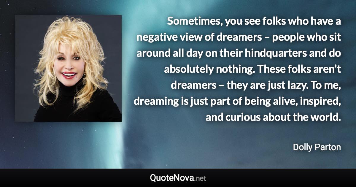 Sometimes, you see folks who have a negative view of dreamers – people who sit around all day on their hindquarters and do absolutely nothing. These folks aren’t dreamers – they are just lazy. To me, dreaming is just part of being alive, inspired, and curious about the world. - Dolly Parton quote