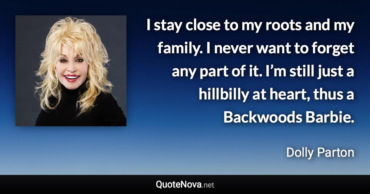 I stay close to my roots and my family. I never want to forget any part of it. I’m still just a hillbilly at heart, thus a Backwoods Barbie. - Dolly Parton quote