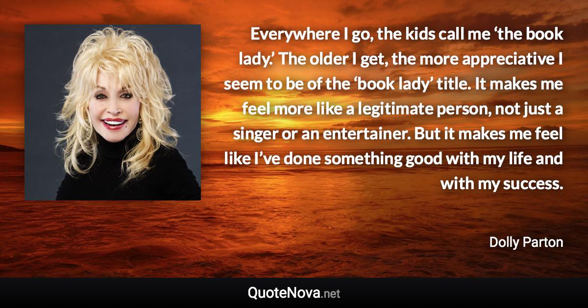 Everywhere I go, the kids call me ‘the book lady.’ The older I get, the more appreciative I seem to be of the ‘book lady’ title. It makes me feel more like a legitimate person, not just a singer or an entertainer. But it makes me feel like I’ve done something good with my life and with my success. - Dolly Parton quote