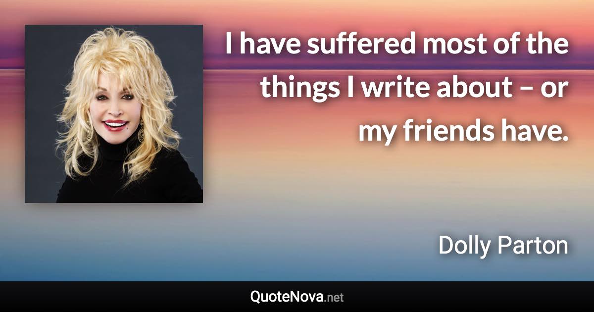 I have suffered most of the things I write about – or my friends have. - Dolly Parton quote