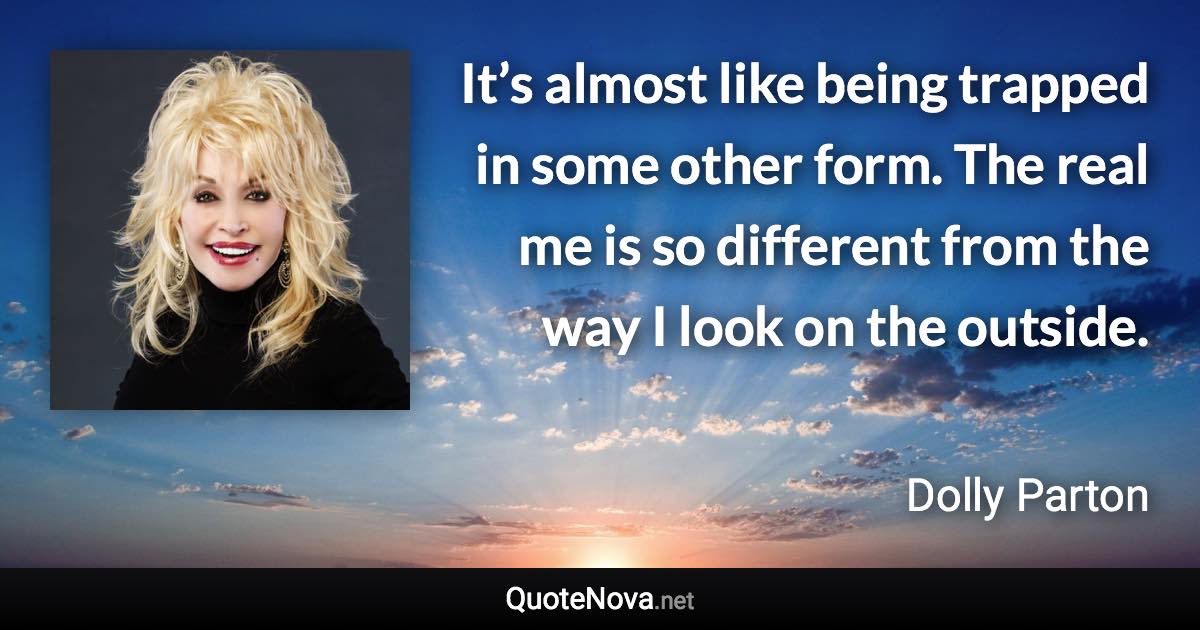 It’s almost like being trapped in some other form. The real me is so different from the way I look on the outside. - Dolly Parton quote