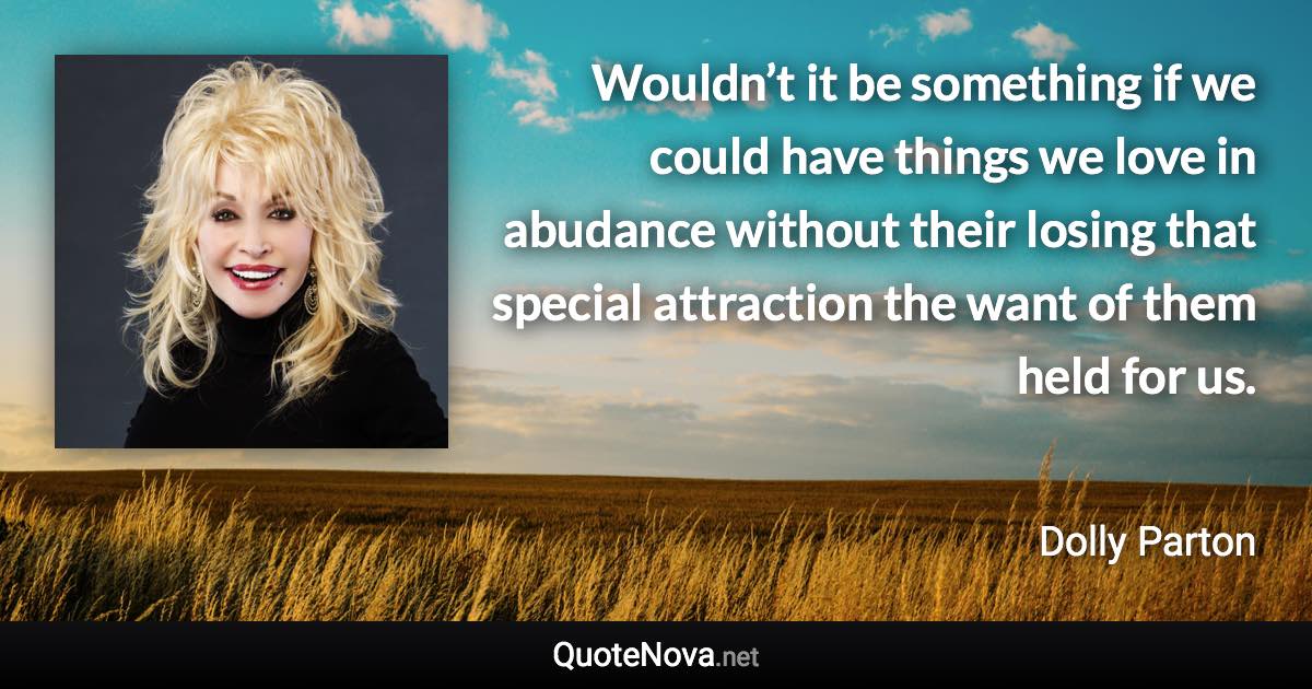 Wouldn’t it be something if we could have things we love in abudance without their losing that special attraction the want of them held for us. - Dolly Parton quote