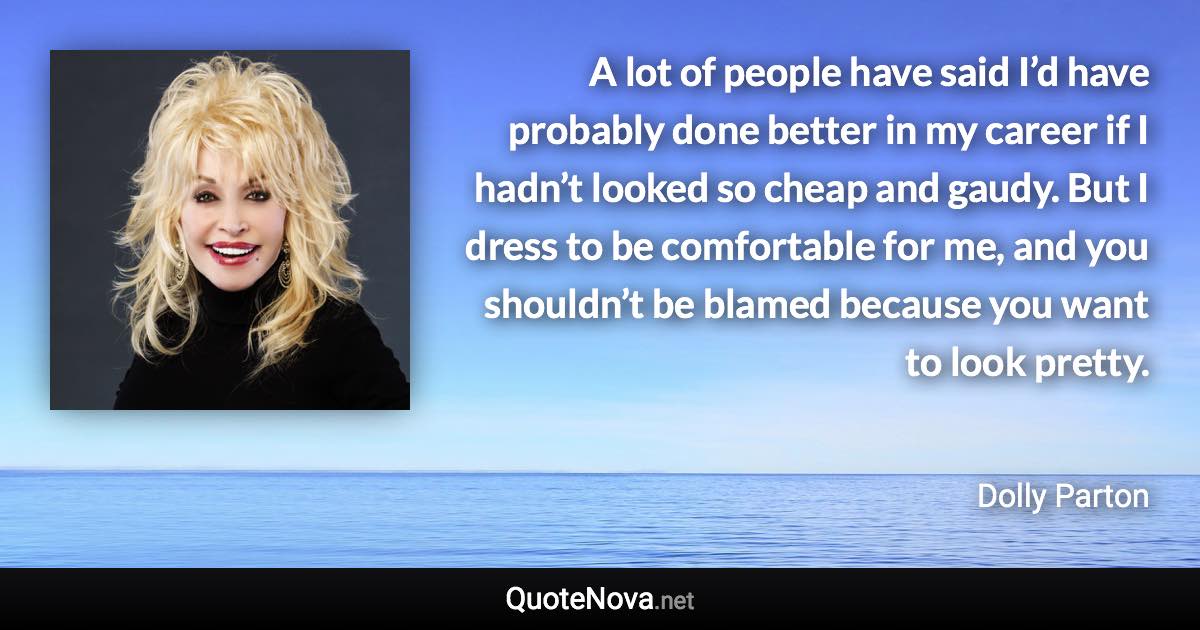 A lot of people have said I’d have probably done better in my career if I hadn’t looked so cheap and gaudy. But I dress to be comfortable for me, and you shouldn’t be blamed because you want to look pretty. - Dolly Parton quote