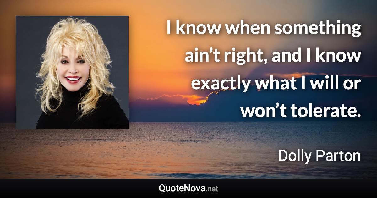 I know when something ain’t right, and I know exactly what I will or won’t tolerate. - Dolly Parton quote