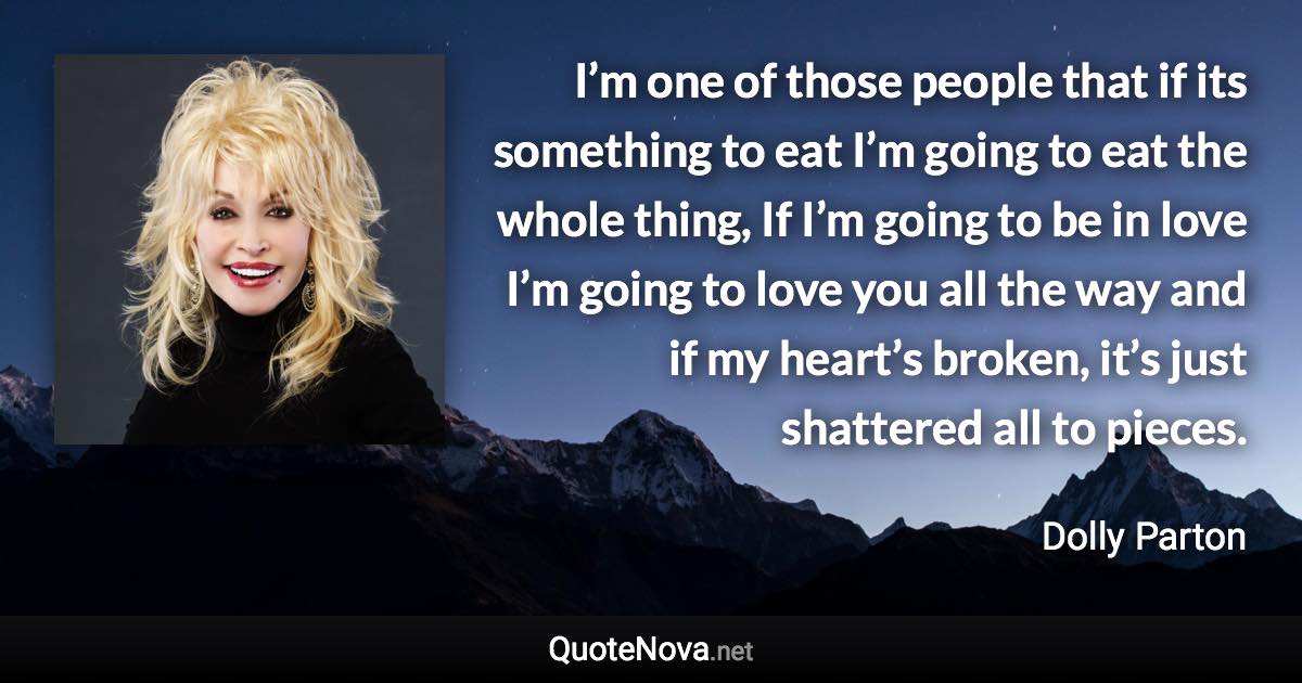 I’m one of those people that if its something to eat I’m going to eat the whole thing, If I’m going to be in love I’m going to love you all the way and if my heart’s broken, it’s just shattered all to pieces. - Dolly Parton quote