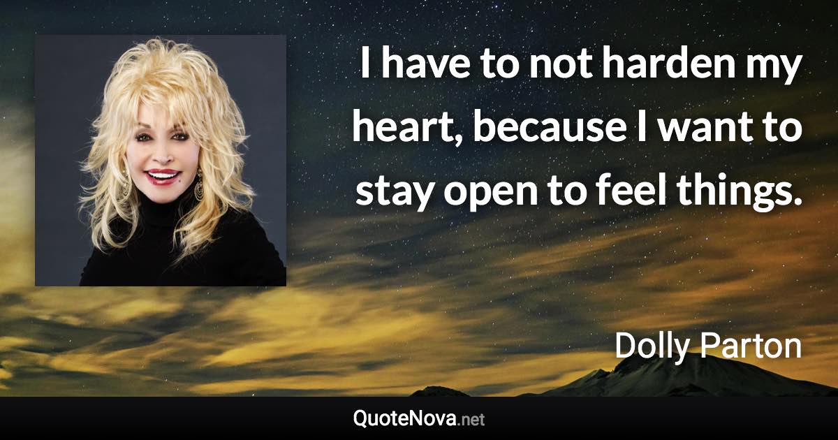 I have to not harden my heart, because I want to stay open to feel things. - Dolly Parton quote